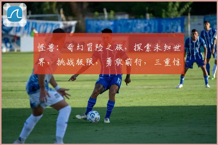 怪兽：奇幻冒险之旅，探索未知世界，挑战极限，勇敢前行，三重惊喜等你来