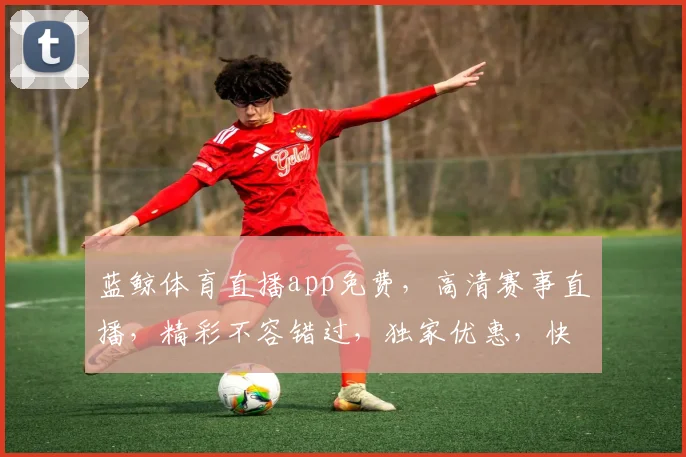 蓝鲸体育直播app免费，高清赛事直播，精彩不容错过，独家优惠，快来体验
