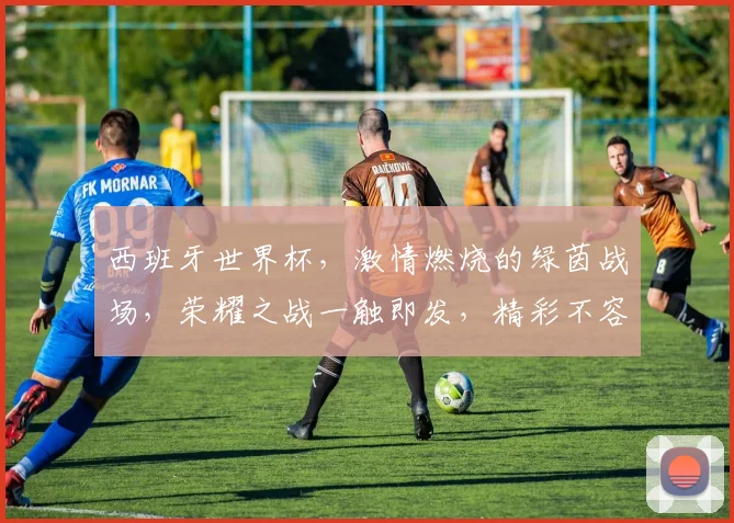 西班牙世界杯，激情燃烧的绿茵战场，荣耀之战一触即发，精彩不容错过